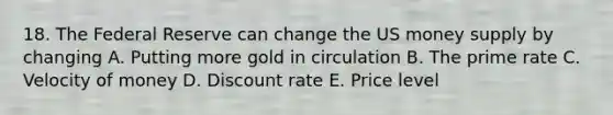 18. The Federal Reserve can change the US money supply by changing A. Putting more gold in circulation B. The prime rate C. Velocity of money D. Discount rate E. Price level