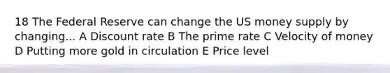 18 The Federal Reserve can change the US money supply by changing... A Discount rate B The prime rate C Velocity of money D Putting more gold in circulation E Price level