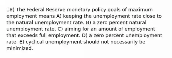 18) The Federal Reserve monetary policy goals of maximum employment means A) keeping the unemployment rate close to the natural unemployment rate. B) a zero percent natural unemployment rate. C) aiming for an amount of employment that exceeds full employment. D) a zero percent unemployment rate. E) cyclical unemployment should not necessarily be minimized.