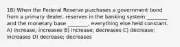 18) When the Federal Reserve purchases a government bond from a primary dealer, reserves in the banking system ________ and the monetary base ________, everything else held constant. A) increase; increases B) increase; decreases C) decrease; increases D) decrease; decreases