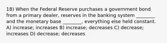 18) When the Federal Reserve purchases a government bond from a primary dealer, reserves in the banking system ________ and the monetary base ________, everything else held constant. A) increase; increases B) increase; decreases C) decrease; increases D) decrease; decreases