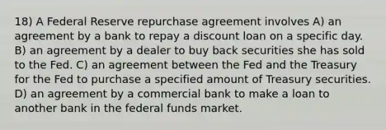 18) A Federal Reserve repurchase agreement involves A) an agreement by a bank to repay a discount loan on a specific day. B) an agreement by a dealer to buy back securities she has sold to the Fed. C) an agreement between the Fed and the Treasury for the Fed to purchase a specified amount of Treasury securities. D) an agreement by a commercial bank to make a loan to another bank in the federal funds market.