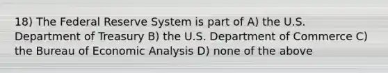 18) The Federal Reserve System is part of A) the U.S. Department of Treasury B) the U.S. Department of Commerce C) the Bureau of Economic Analysis D) none of the above