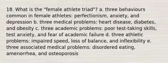 18. What is the "female athlete triad"? a. three behaviours common in female athletes: perfectionism, anxiety, and depression b. three medical problems: heart disease, diabetes, and obesity c. three academic problems: poor test-taking skills, test anxiety, and fear of academic failure d. three athletic problems: impaired speed, loss of balance, and inflexibility e. three associated medical problems: disordered eating, amenorrhea, and osteoporosis