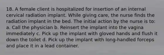 18. A female client is hospitalized for insertion of an internal cervical radiation implant. While giving care, the nurse finds the radiation implant in the bed. The initial action by the nurse is to: a. Call the physician b. Reinsert the implant into the vagina immediately c. Pick up the implant with gloved hands and flush it down the toilet d. Pick up the implant with long-handled forceps and place it in a lead container.