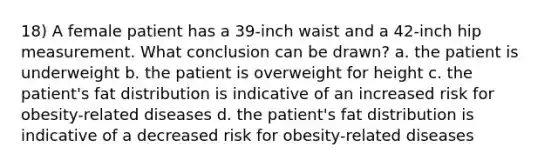 18) A female patient has a 39-inch waist and a 42-inch hip measurement. What conclusion can be drawn? a. the patient is underweight b. the patient is overweight for height c. the patient's fat distribution is indicative of an increased risk for obesity-related diseases d. the patient's fat distribution is indicative of a decreased risk for obesity-related diseases