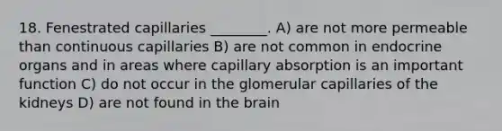 18. Fenestrated capillaries ________. A) are not more permeable than continuous capillaries B) are not common in endocrine organs and in areas where capillary absorption is an important function C) do not occur in the glomerular capillaries of the kidneys D) are not found in the brain