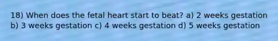 18) When does the fetal heart start to beat? a) 2 weeks gestation b) 3 weeks gestation c) 4 weeks gestation d) 5 weeks gestation