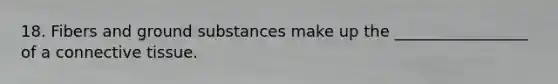 18. Fibers and ground substances make up the _________________ of a connective tissue.
