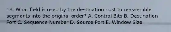 18. What field is used by the destination host to reassemble segments into the original order? A. Control Bits B. Destination Port C. Sequence Number D. Source Port E. Window Size