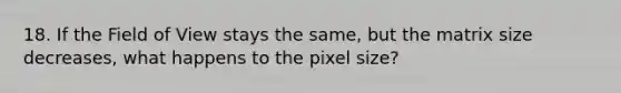 18. If the Field of View stays the same, but the matrix size decreases, what happens to the pixel size?