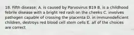 18. Fifth disease: A. is caused by Parvovirus B19 B. is a childhood febrile disease with a bright red rash on the cheeks C. involves pathogen capable of crossing the placenta D. in immunodeficient children, destroys red blood cell stem cells E. all of the choices are correct