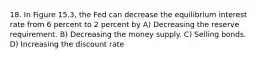 18. In Figure 15.3, the Fed can decrease the equilibrium interest rate from 6 percent to 2 percent by A) Decreasing the reserve requirement. B) Decreasing the money supply. C) Selling bonds. D) Increasing the discount rate