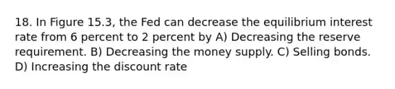 18. In Figure 15.3, the Fed can decrease the equilibrium interest rate from 6 percent to 2 percent by A) Decreasing the reserve requirement. B) Decreasing the money supply. C) Selling bonds. D) Increasing the discount rate