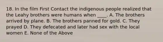 18. In the film First Contact the indigenous people realized that the Leahy brothers were humans when ____. A. The brothers arrived by plane. B. The brothers panned for gold. C. They prayed D. They defecated and later had sex with the local women E. None of the Above