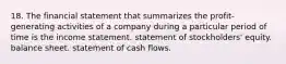 18. The financial statement that summarizes the profit-generating activities of a company during a particular period of time is the income statement. statement of stockholders' equity. balance sheet. statement of cash flows.