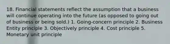 18. Financial statements reflect the assumption that a business will continue operating into the future (as opposed to going out of business or being sold.) 1. Going-concern principle 2. Business Entity principle 3. Objectively principle 4. Cost principle 5. Monetary unit principle