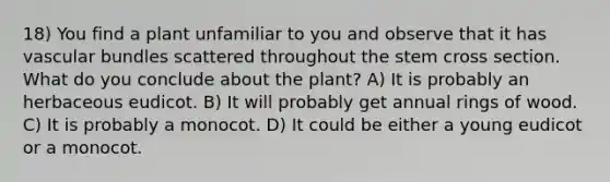 18) You find a plant unfamiliar to you and observe that it has vascular bundles scattered throughout the stem cross section. What do you conclude about the plant? A) It is probably an herbaceous eudicot. B) It will probably get annual rings of wood. C) It is probably a monocot. D) It could be either a young eudicot or a monocot.