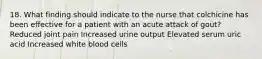 18. What finding should indicate to the nurse that colchicine has been effective for a patient with an acute attack of gout? Reduced joint pain Increased urine output Elevated serum uric acid Increased white blood cells