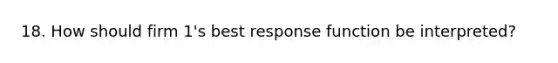 18. How should firm 1's best response function be interpreted?