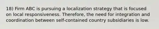 18) Firm ABC is pursuing a localization strategy that is focused on local responsiveness. Therefore, the need for integration and coordination between self-contained country subsidiaries is low.