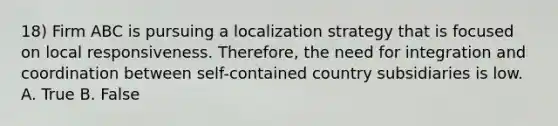 18) Firm ABC is pursuing a localization strategy that is focused on local responsiveness. Therefore, the need for integration and coordination between self-contained country subsidiaries is low. A. True B. False