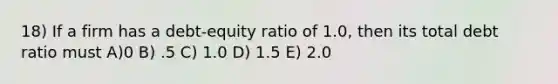 18) If a firm has a debt-equity ratio of 1.0, then its total debt ratio must A)0 B) .5 C) 1.0 D) 1.5 E) 2.0