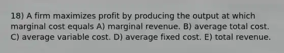 18) A firm maximizes profit by producing the output at which marginal cost equals A) marginal revenue. B) average total cost. C) average variable cost. D) average fixed cost. E) total revenue.