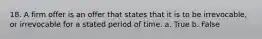18. A firm offer is an offer that states that it is to be irrevocable, or irrevocable for a stated period of time. a. True b. False