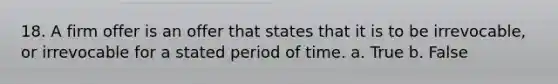 18. A firm offer is an offer that states that it is to be irrevocable, or irrevocable for a stated period of time. a. True b. False