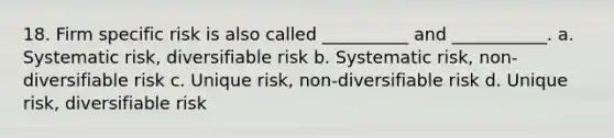 18. Firm specific risk is also called __________ and ___________. a. Systematic risk, diversifiable risk b. Systematic risk, non-diversifiable risk c. Unique risk, non-diversifiable risk d. Unique risk, diversifiable risk