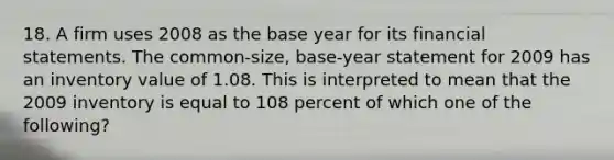 18. A firm uses 2008 as the base year for its financial statements. The common-size, base-year statement for 2009 has an inventory value of 1.08. This is interpreted to mean that the 2009 inventory is equal to 108 percent of which one of the following?