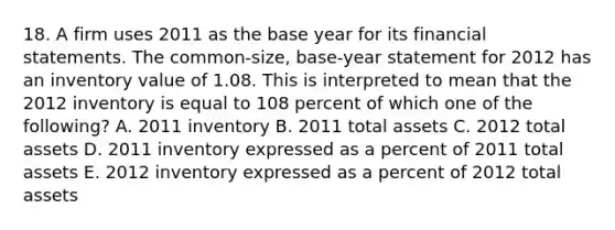 18. A firm uses 2011 as the base year for its financial statements. The common-size, base-year statement for 2012 has an inventory value of 1.08. This is interpreted to mean that the 2012 inventory is equal to 108 percent of which one of the following? A. 2011 inventory B. 2011 total assets C. 2012 total assets D. 2011 inventory expressed as a percent of 2011 total assets E. 2012 inventory expressed as a percent of 2012 total assets