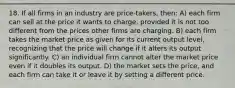 18. If all firms in an industry are price-takers, then: A) each firm can sell at the price it wants to charge, provided it is not too different from the prices other firms are charging. B) each firm takes the market price as given for its current output level, recognizing that the price will change if it alters its output significantly. C) an individual firm cannot alter the market price even if it doubles its output. D) the market sets the price, and each firm can take it or leave it by setting a different price.