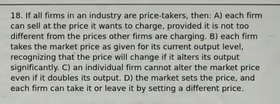 18. If all firms in an industry are price-takers, then: A) each firm can sell at the price it wants to charge, provided it is not too different from the prices other firms are charging. B) each firm takes the market price as given for its current output level, recognizing that the price will change if it alters its output significantly. C) an individual firm cannot alter the market price even if it doubles its output. D) the market sets the price, and each firm can take it or leave it by setting a different price.