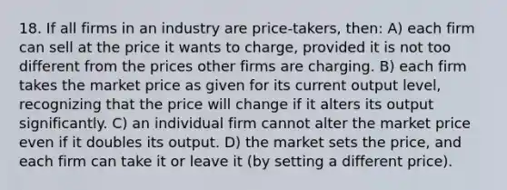 18. If all firms in an industry are price-takers, then: A) each firm can sell at the price it wants to charge, provided it is not too different from the prices other firms are charging. B) each firm takes the market price as given for its current output level, recognizing that the price will change if it alters its output significantly. C) an individual firm cannot alter the market price even if it doubles its output. D) the market sets the price, and each firm can take it or leave it (by setting a different price).