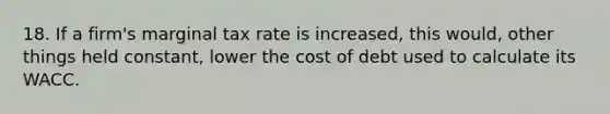 18. If a firm's marginal tax rate is increased, this would, other things held constant, lower the cost of debt used to calculate its WACC.