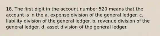 18. The first digit in the account number 520 means that the account is in the a. expense division of the general ledger. c. liability division of the general ledger. b. revenue division of the general ledger. d. asset division of the general ledger.