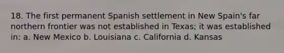 18. The first permanent Spanish settlement in New Spain's far northern frontier was not established in Texas; it was established in: a. New Mexico b. Louisiana c. California d. Kansas