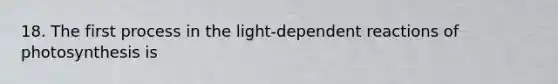 18. The first process in the light-dependent reactions of photosynthesis is