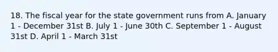 18. The fiscal year for the state government runs from A. January 1 - December 31st B. July 1 - June 30th C. September 1 - August 31st D. April 1 - March 31st