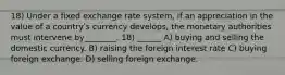 18) Under a fixed exchange rate system, if an appreciation in the value of a countryʹs currency develops, the monetary authorities must intervene by________. 18) ______ A) buying and selling the domestic currency. B) raising the foreign interest rate C) buying foreign exchange. D) selling foreign exchange.