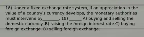 18) Under a fixed exchange rate system, if an appreciation in the value of a countryʹs currency develops, the monetary authorities must intervene by________. 18) ______ A) buying and selling the domestic currency. B) raising the foreign interest rate C) buying foreign exchange. D) selling foreign exchange.