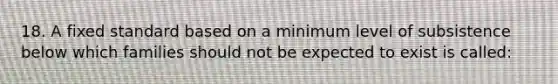 18. A fixed standard based on a minimum level of subsistence below which families should not be expected to exist is called: