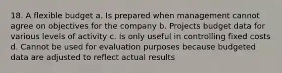 18. A flexible budget a. Is prepared when management cannot agree on objectives for the company b. Projects budget data for various levels of activity c. Is only useful in controlling fixed costs d. Cannot be used for evaluation purposes because budgeted data are adjusted to reflect actual results