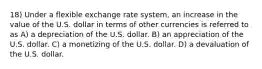 18) Under a flexible exchange rate system, an increase in the value of the U.S. dollar in terms of other currencies is referred to as A) a depreciation of the U.S. dollar. B) an appreciation of the U.S. dollar. C) a monetizing of the U.S. dollar. D) a devaluation of the U.S. dollar.