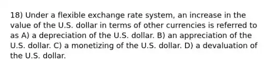 18) Under a flexible exchange rate system, an increase in the value of the U.S. dollar in terms of other currencies is referred to as A) a depreciation of the U.S. dollar. B) an appreciation of the U.S. dollar. C) a monetizing of the U.S. dollar. D) a devaluation of the U.S. dollar.