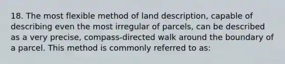 18. The most flexible method of land description, capable of describing even the most irregular of parcels, can be described as a very precise, compass-directed walk around the boundary of a parcel. This method is commonly referred to as: