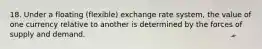 18. Under a floating (flexible) exchange rate system, the value of one currency relative to another is determined by the forces of supply and demand.