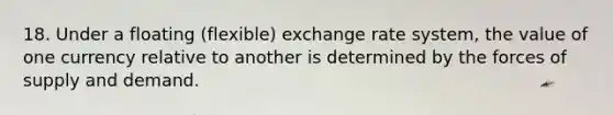 18. Under a floating (flexible) exchange rate system, the value of one currency relative to another is determined by the forces of supply and demand.